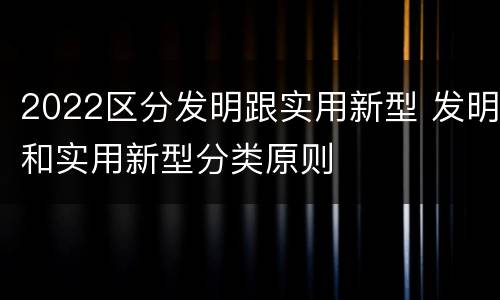2022区分发明跟实用新型 发明和实用新型分类原则