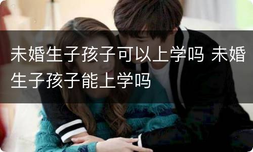 未婚生子孩子可以上学吗 未婚生子孩子能上学吗