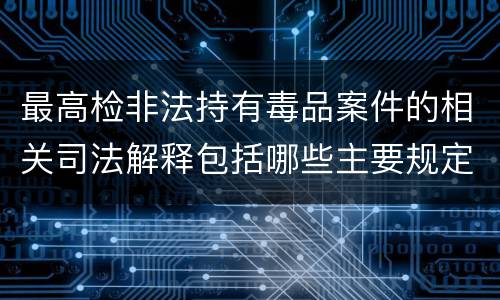 最高检非法持有毒品案件的相关司法解释包括哪些主要规定