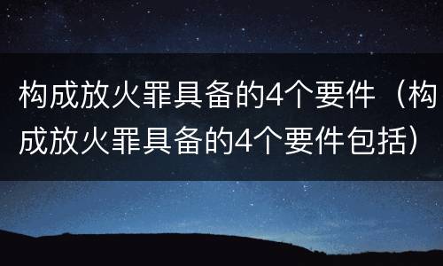构成放火罪具备的4个要件（构成放火罪具备的4个要件包括）
