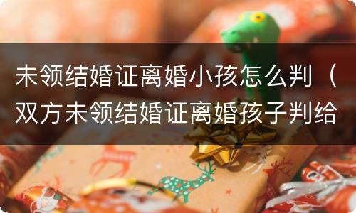 未领结婚证离婚小孩怎么判（双方未领结婚证离婚孩子判给谁）
