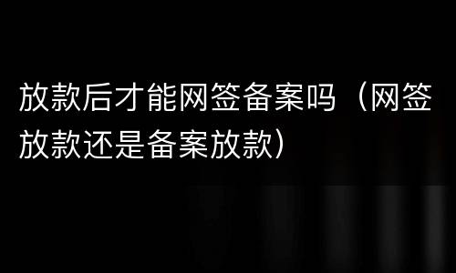 放款后才能网签备案吗（网签放款还是备案放款）