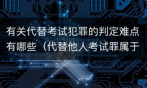 有关代替考试犯罪的判定难点有哪些（代替他人考试罪属于什么类犯罪）