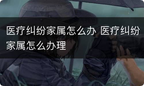 医疗纠纷家属怎么办 医疗纠纷家属怎么办理