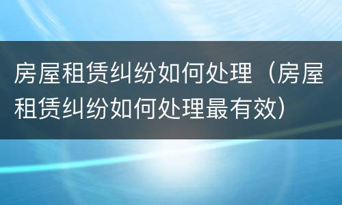 房屋租赁纠纷如何处理（房屋租赁纠纷如何处理最有效）