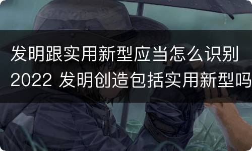 发明跟实用新型应当怎么识别2022 发明创造包括实用新型吗