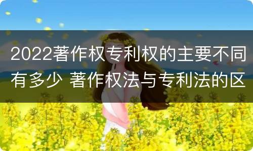 2022著作权专利权的主要不同有多少 著作权法与专利法的区别