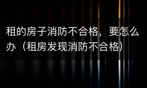 租的房子消防不合格，要怎么办（租房发现消防不合格）