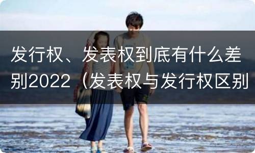 发行权、发表权到底有什么差别2022（发表权与发行权区别）