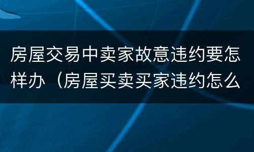 房屋交易中卖家故意违约要怎样办（房屋买卖买家违约怎么办）