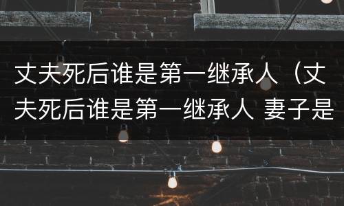 丈夫死后谁是第一继承人（丈夫死后谁是第一继承人 妻子是第二任）