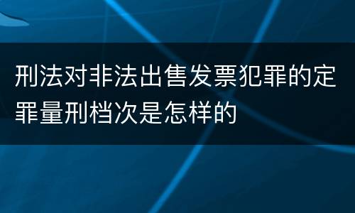 刑法对非法出售发票犯罪的定罪量刑档次是怎样的