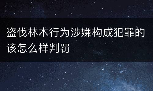 盗伐林木行为涉嫌构成犯罪的该怎么样判罚