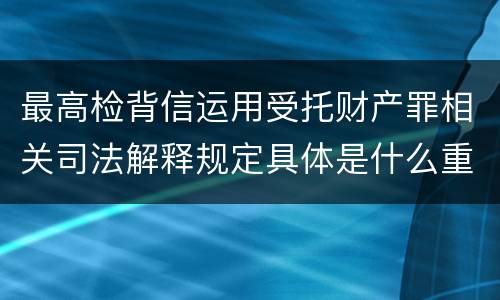 最高检背信运用受托财产罪相关司法解释规定具体是什么重要内容