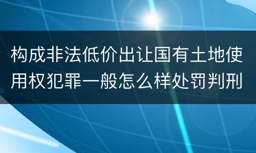 构成非法低价出让国有土地使用权犯罪一般怎么样处罚判刑