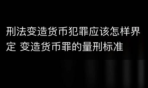 刑法变造货币犯罪应该怎样界定 变造货币罪的量刑标准