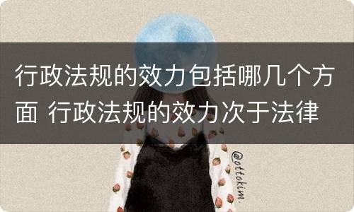 行政法规的效力包括哪几个方面 行政法规的效力次于法律