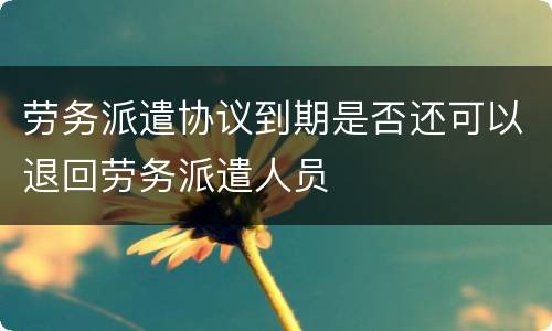 劳务派遣协议到期是否还可以退回劳务派遣人员