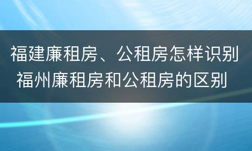 福建廉租房、公租房怎样识别 福州廉租房和公租房的区别