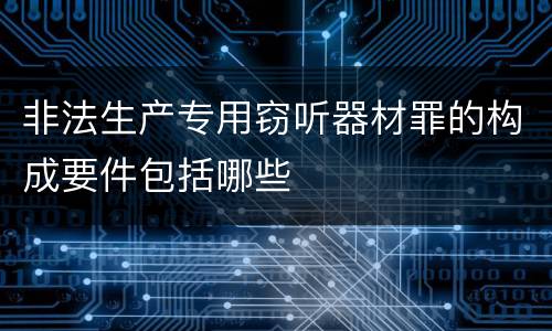 非法生产专用窃听器材罪的构成要件包括哪些