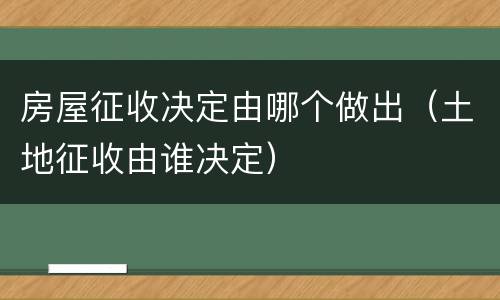 房屋征收决定由哪个做出（土地征收由谁决定）