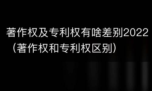 著作权及专利权有啥差别2022（著作权和专利权区别）