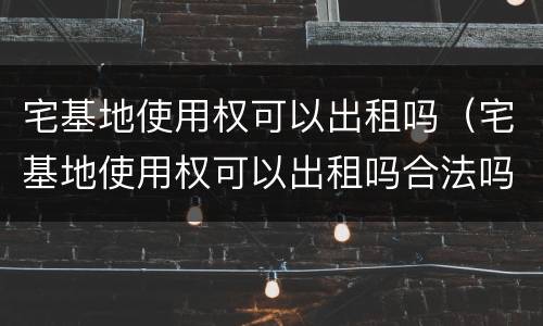 宅基地使用权可以出租吗（宅基地使用权可以出租吗合法吗）