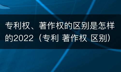专利权、著作权的区别是怎样的2022（专利 著作权 区别）