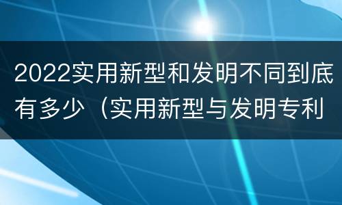 2022实用新型和发明不同到底有多少（实用新型与发明专利的区别有哪些）