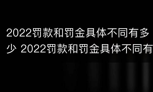 2022罚款和罚金具体不同有多少 2022罚款和罚金具体不同有多少呢