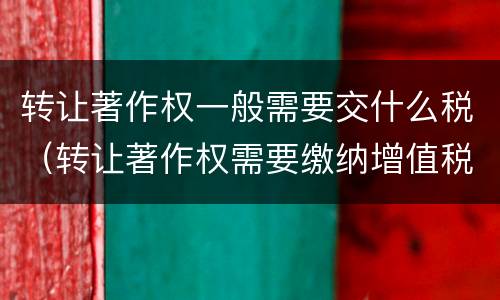 转让著作权一般需要交什么税（转让著作权需要缴纳增值税吗）