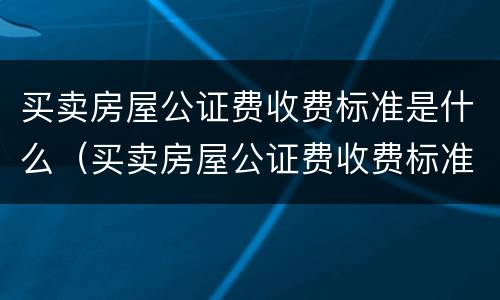 买卖房屋公证费收费标准是什么（买卖房屋公证费收费标准是什么意思）