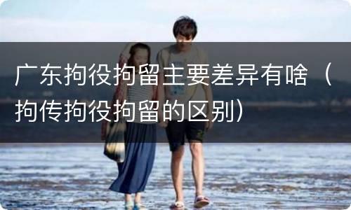 广东拘役拘留主要差异有啥（拘传拘役拘留的区别）