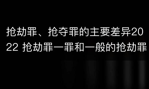 抢劫罪、抢夺罪的主要差异2022 抢劫罪一罪和一般的抢劫罪