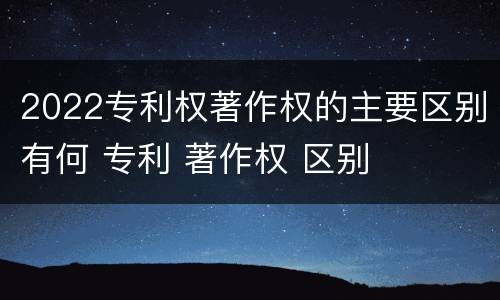 2022专利权著作权的主要区别有何 专利 著作权 区别