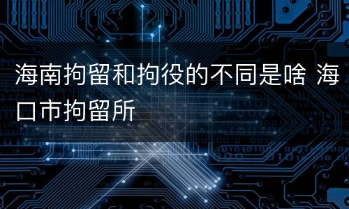 海南拘留和拘役的不同是啥 海口市拘留所