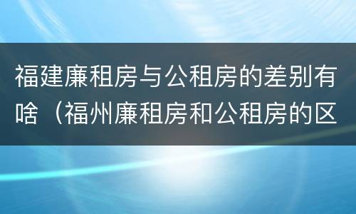 福建廉租房与公租房的差别有啥（福州廉租房和公租房的区别）