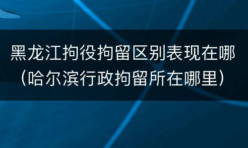 黑龙江拘役拘留区别表现在哪（哈尔滨行政拘留所在哪里）