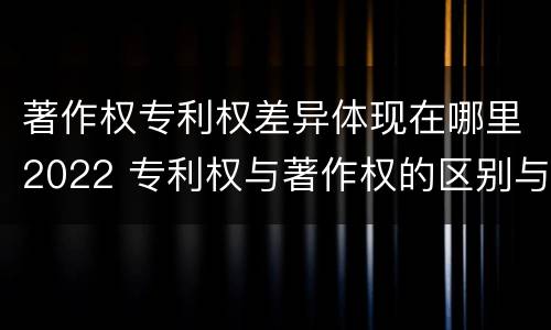 著作权专利权差异体现在哪里2022 专利权与著作权的区别与联系