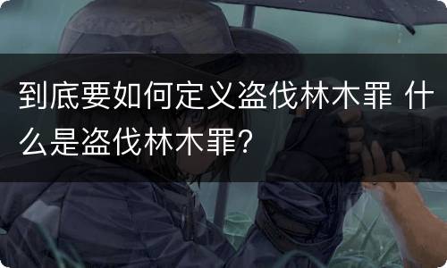 到底要如何定义盗伐林木罪 什么是盗伐林木罪?