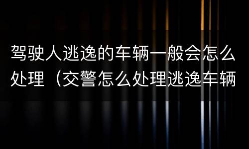 驾驶人逃逸的车辆一般会怎么处理（交警怎么处理逃逸车辆和驾驶人）