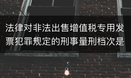 法律对非法出售增值税专用发票犯罪规定的刑事量刑档次是什么样的