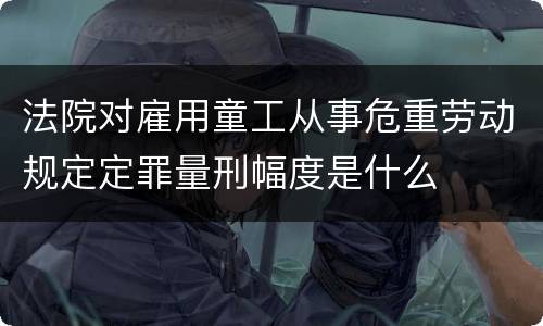 法院对雇用童工从事危重劳动规定定罪量刑幅度是什么