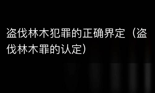 盗伐林木犯罪的正确界定（盗伐林木罪的认定）