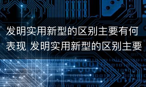 发明实用新型的区别主要有何表现 发明实用新型的区别主要有何表现和特点