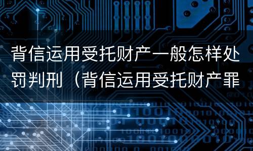 背信运用受托财产一般怎样处罚判刑（背信运用受托财产罪处罚）