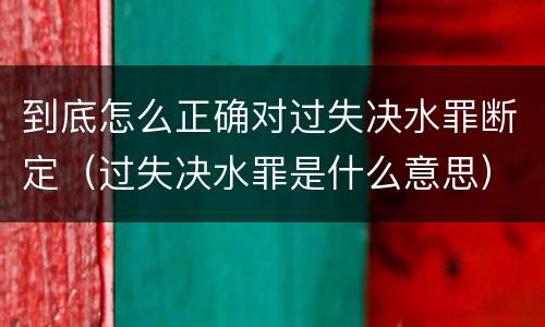 到底怎么正确对过失决水罪断定（过失决水罪是什么意思）
