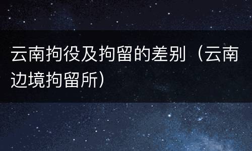 云南拘役及拘留的差别（云南边境拘留所）