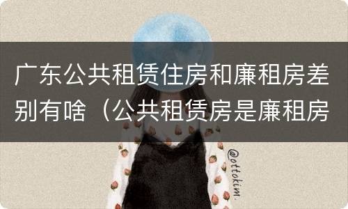 广东公共租赁住房和廉租房差别有啥（公共租赁房是廉租房吗）