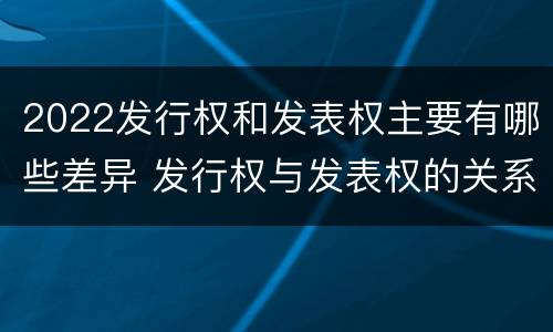 2022发行权和发表权主要有哪些差异 发行权与发表权的关系